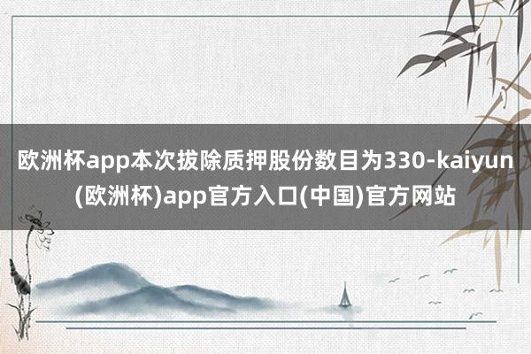 欧洲杯app本次拔除质押股份数目为330-kaiyun(欧洲杯)app官方入口(中国)官方网站