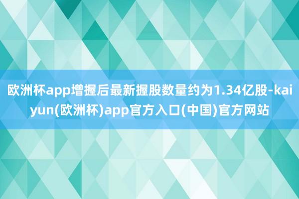 欧洲杯app增握后最新握股数量约为1.34亿股-kaiyun(欧洲杯)app官方入口(中国)官方网站