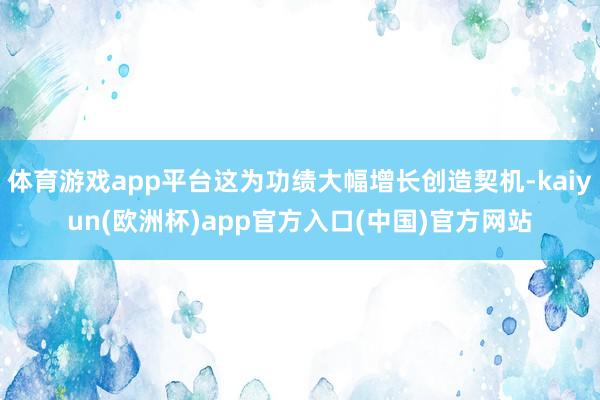 体育游戏app平台这为功绩大幅增长创造契机-kaiyun(欧洲杯)app官方入口(中国)官方网站