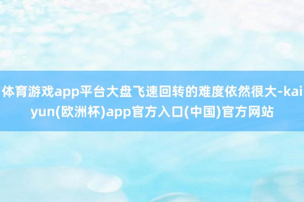 体育游戏app平台大盘飞速回转的难度依然很大-kaiyun(欧洲杯)app官方入口(中国)官方网站