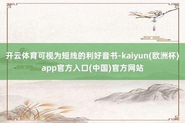 开云体育可视为短线的利好音书-kaiyun(欧洲杯)app官方入口(中国)官方网站