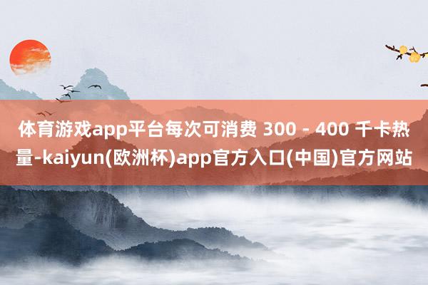 体育游戏app平台每次可消费 300 - 400 千卡热量-kaiyun(欧洲杯)app官方入口(中国)官方网站