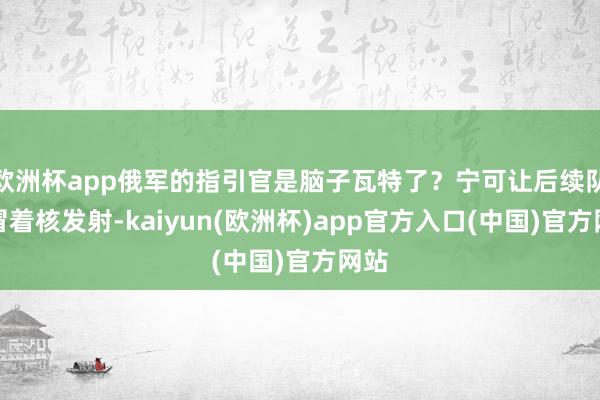欧洲杯app俄军的指引官是脑子瓦特了？宁可让后续队列冒着核发射-kaiyun(欧洲杯)app官方入口(中国)官方网站