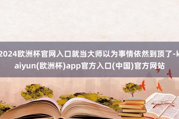 2024欧洲杯官网入口就当大师以为事情依然到顶了-kaiyun(欧洲杯)app官方入口(中国)官方网站