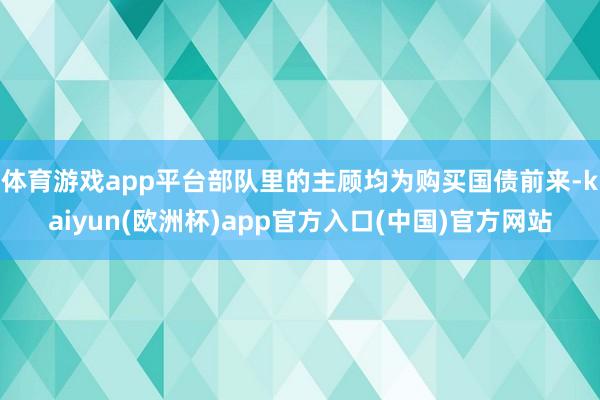 体育游戏app平台部队里的主顾均为购买国债前来-kaiyun(欧洲杯)app官方入口(中国)官方网站