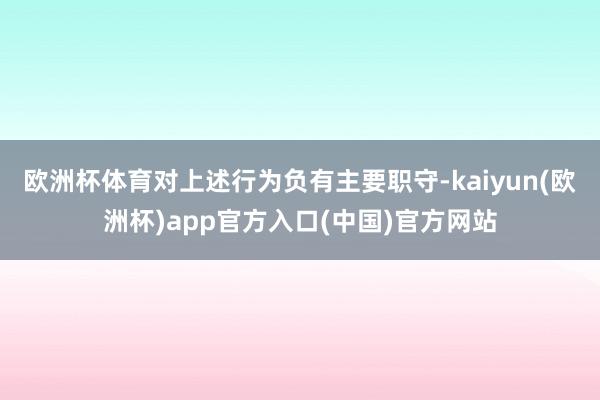 欧洲杯体育对上述行为负有主要职守-kaiyun(欧洲杯)app官方入口(中国)官方网站