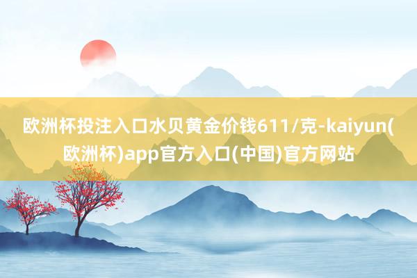 欧洲杯投注入口水贝黄金价钱611/克-kaiyun(欧洲杯)app官方入口(中国)官方网站