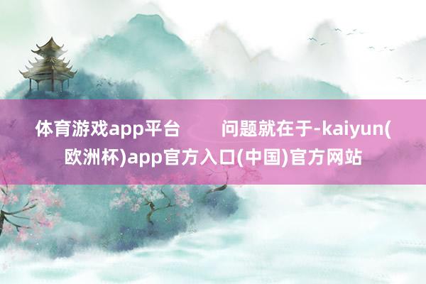 体育游戏app平台        问题就在于-kaiyun(欧洲杯)app官方入口(中国)官方网站