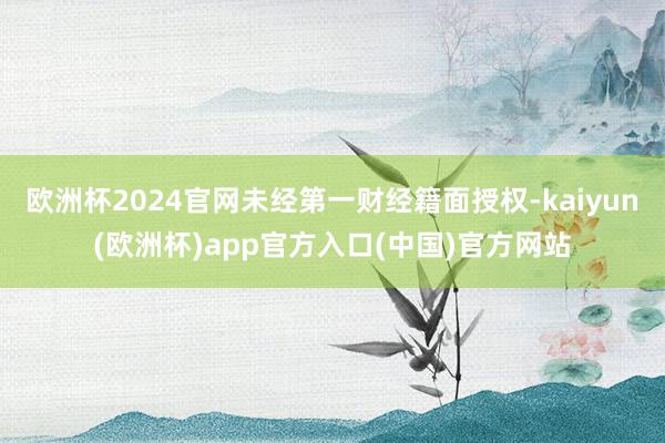 欧洲杯2024官网未经第一财经籍面授权-kaiyun(欧洲杯)app官方入口(中国)官方网站
