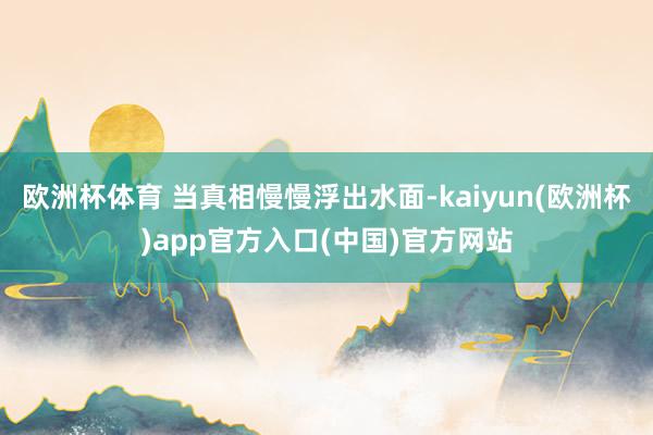欧洲杯体育 当真相慢慢浮出水面-kaiyun(欧洲杯)app官方入口(中国)官方网站