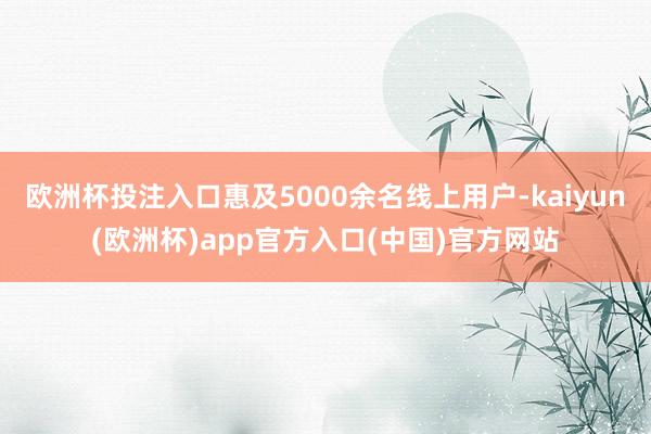 欧洲杯投注入口惠及5000余名线上用户-kaiyun(欧洲杯)app官方入口(中国)官方网站