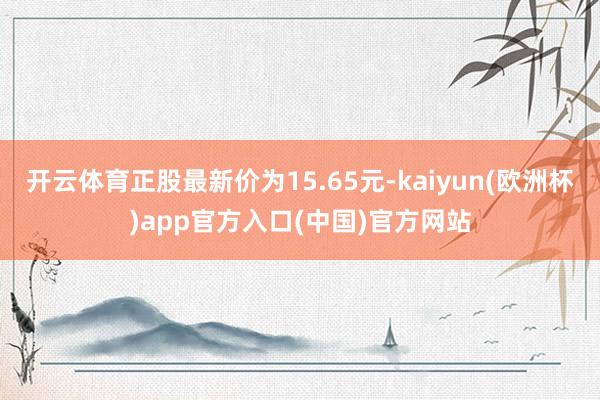 开云体育正股最新价为15.65元-kaiyun(欧洲杯)app官方入口(中国)官方网站