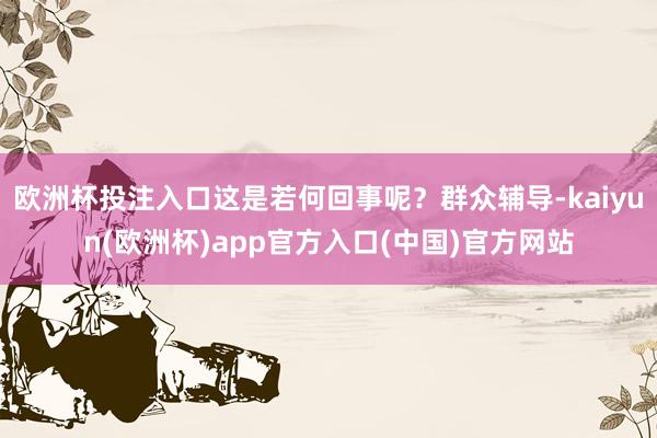 欧洲杯投注入口这是若何回事呢？群众辅导-kaiyun(欧洲杯)app官方入口(中国)官方网站